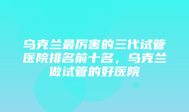 乌克兰最厉害的三代试管医院排名前十名，乌克兰做试管的好医院