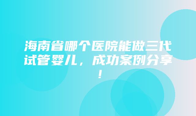 海南省哪个医院能做三代试管婴儿，成功案例分享！