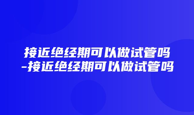 接近绝经期可以做试管吗-接近绝经期可以做试管吗