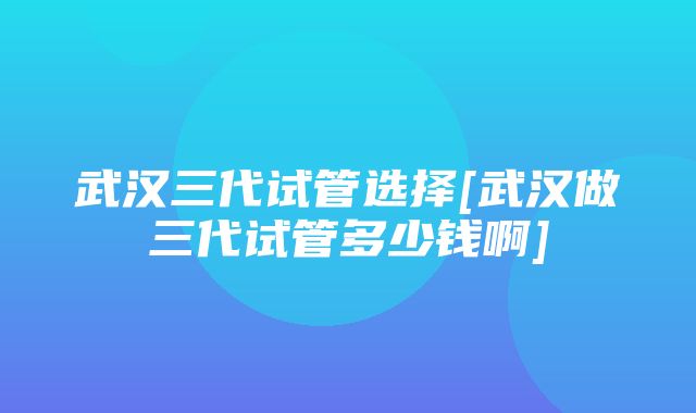 武汉三代试管选择[武汉做三代试管多少钱啊]