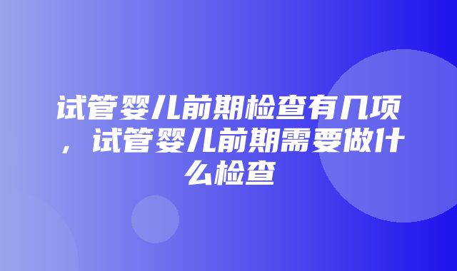 试管婴儿前期检查有几项，试管婴儿前期需要做什么检查