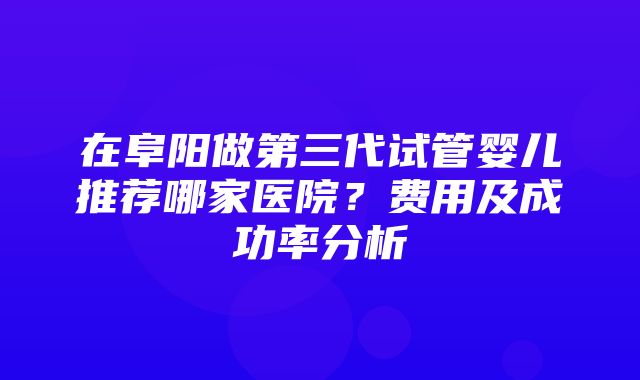 在阜阳做第三代试管婴儿推荐哪家医院？费用及成功率分析