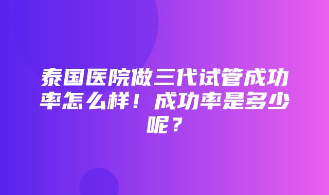 泰国医院做三代试管成功率怎么样！成功率是多少呢？