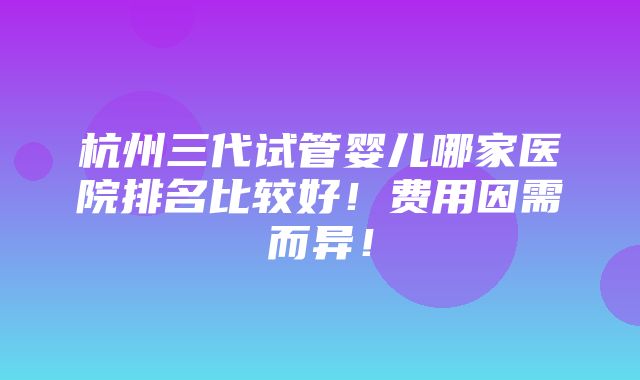 杭州三代试管婴儿哪家医院排名比较好！费用因需而异！