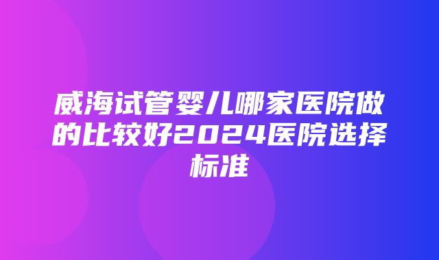 威海试管婴儿哪家医院做的比较好2024医院选择标准