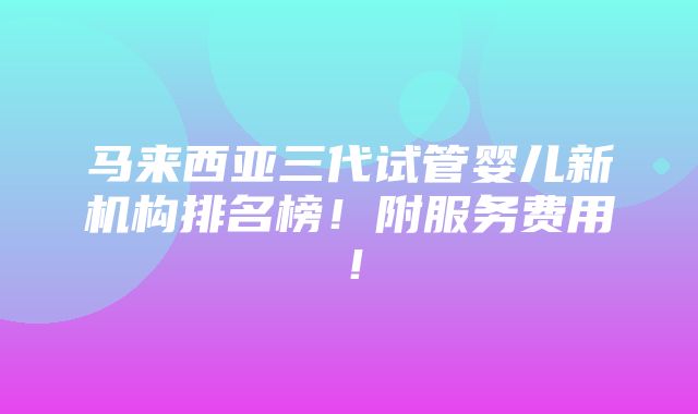 马来西亚三代试管婴儿新机构排名榜！附服务费用！