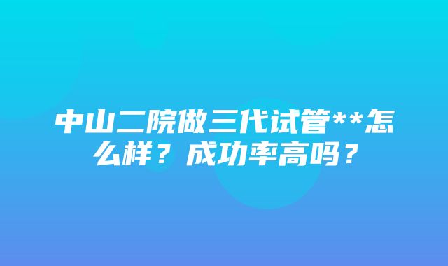 中山二院做三代试管**怎么样？成功率高吗？