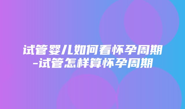 试管婴儿如何看怀孕周期-试管怎样算怀孕周期