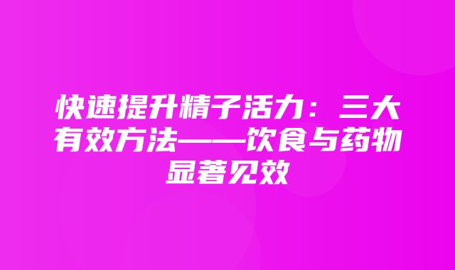 快速提升精子活力：三大有效方法——饮食与药物显著见效