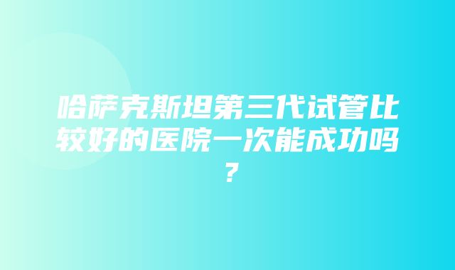 哈萨克斯坦第三代试管比较好的医院一次能成功吗？