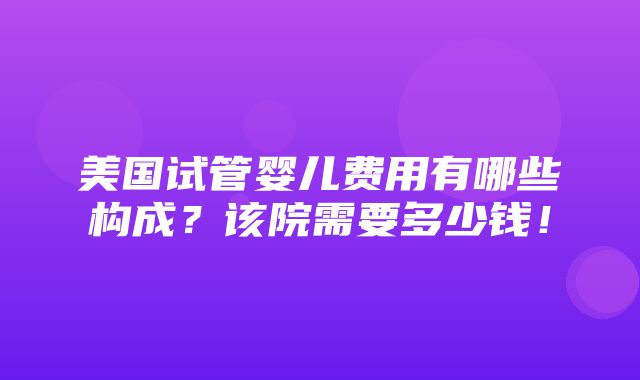 美国试管婴儿费用有哪些构成？该院需要多少钱！