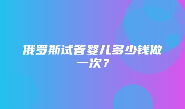 俄罗斯试管婴儿多少钱做一次？