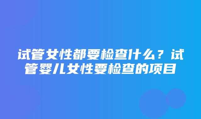 试管女性都要检查什么？试管婴儿女性要检查的项目