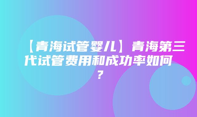 【青海试管婴儿】青海第三代试管费用和成功率如何？