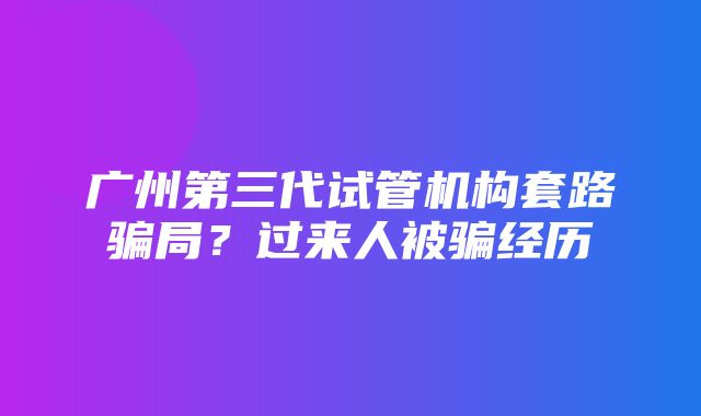 广州第三代试管机构套路骗局？过来人被骗经历