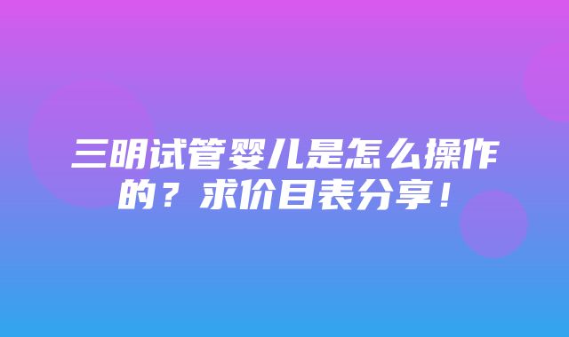 三明试管婴儿是怎么操作的？求价目表分享！