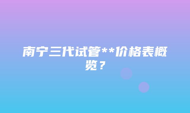 南宁三代试管**价格表概览？