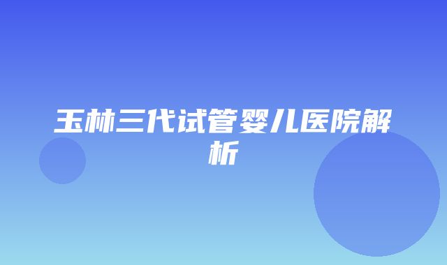 玉林三代试管婴儿医院解析