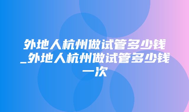 外地人杭州做试管多少钱_外地人杭州做试管多少钱一次