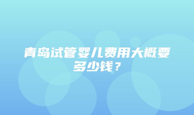 青岛试管婴儿费用大概要多少钱？