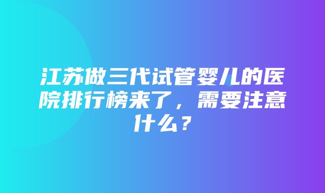 江苏做三代试管婴儿的医院排行榜来了，需要注意什么？