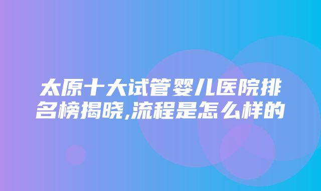 太原十大试管婴儿医院排名榜揭晓,流程是怎么样的