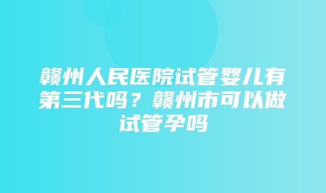 赣州人民医院试管婴儿有第三代吗？赣州市可以做试管孕吗