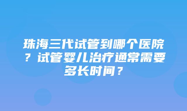 珠海三代试管到哪个医院？试管婴儿治疗通常需要多长时间？