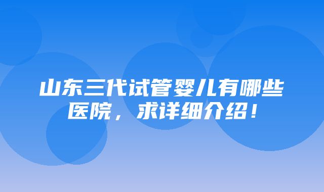 山东三代试管婴儿有哪些医院，求详细介绍！