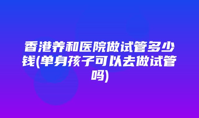 香港养和医院做试管多少钱(单身孩子可以去做试管吗)