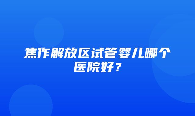 焦作解放区试管婴儿哪个医院好？