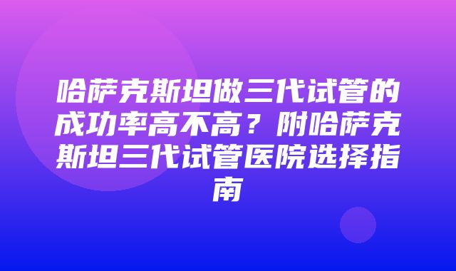 哈萨克斯坦做三代试管的成功率高不高？附哈萨克斯坦三代试管医院选择指南