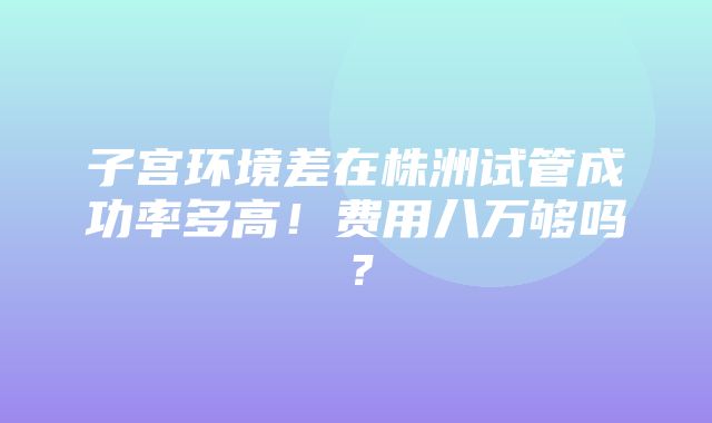 子宫环境差在株洲试管成功率多高！费用八万够吗？