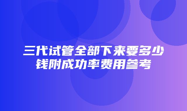 三代试管全部下来要多少钱附成功率费用参考