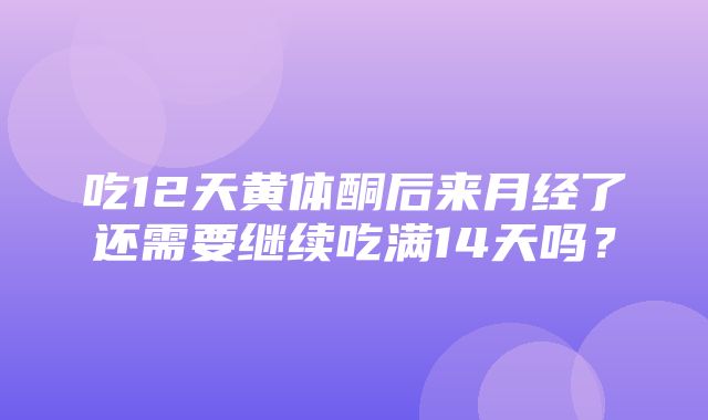 吃12天黄体酮后来月经了还需要继续吃满14天吗？