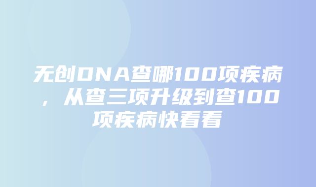 无创DNA查哪100项疾病，从查三项升级到查100项疾病快看看