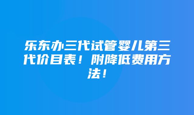 乐东办三代试管婴儿第三代价目表！附降低费用方法！