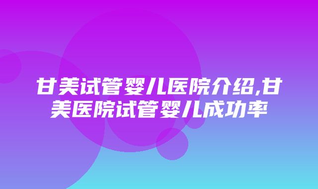 甘美试管婴儿医院介绍,甘美医院试管婴儿成功率