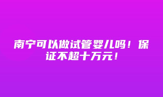 南宁可以做试管婴儿吗！保证不超十万元！