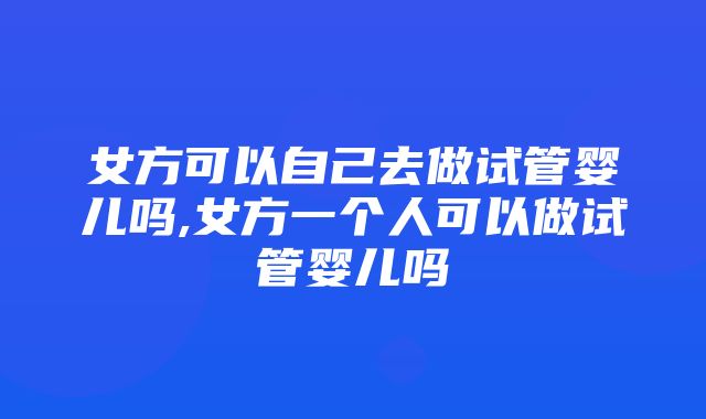 女方可以自己去做试管婴儿吗,女方一个人可以做试管婴儿吗