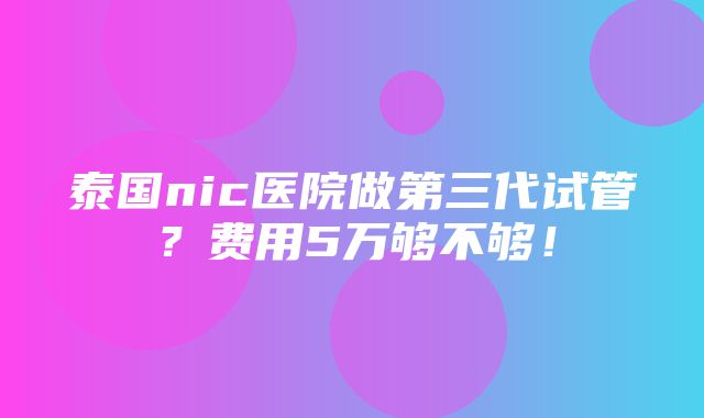 泰国nic医院做第三代试管？费用5万够不够！