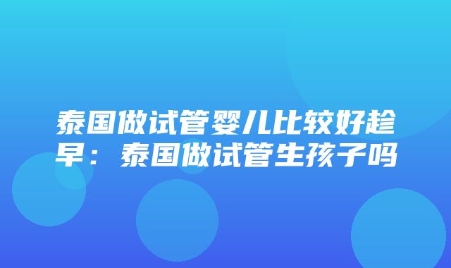 泰国做试管婴儿比较好趁早：泰国做试管生孩子吗