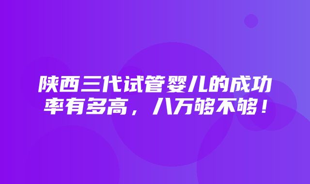 陕西三代试管婴儿的成功率有多高，八万够不够！