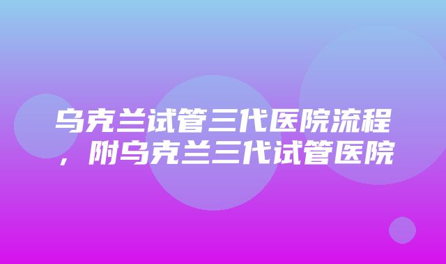 乌克兰试管三代医院流程，附乌克兰三代试管医院