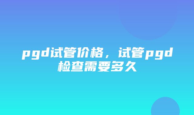 pgd试管价格，试管pgd检查需要多久