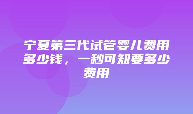 宁夏第三代试管婴儿费用多少钱，一秒可知要多少费用