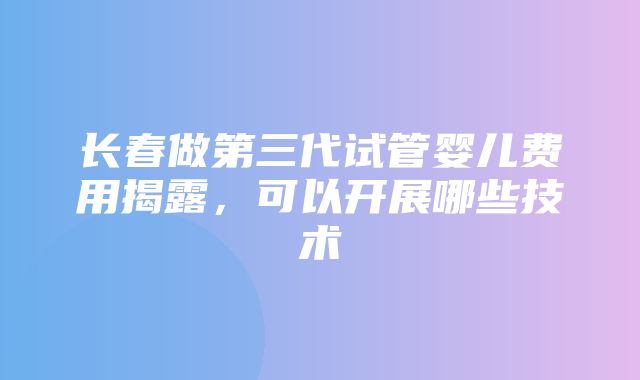 长春做第三代试管婴儿费用揭露，可以开展哪些技术