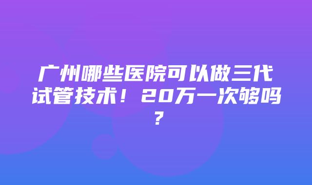 广州哪些医院可以做三代试管技术！20万一次够吗？