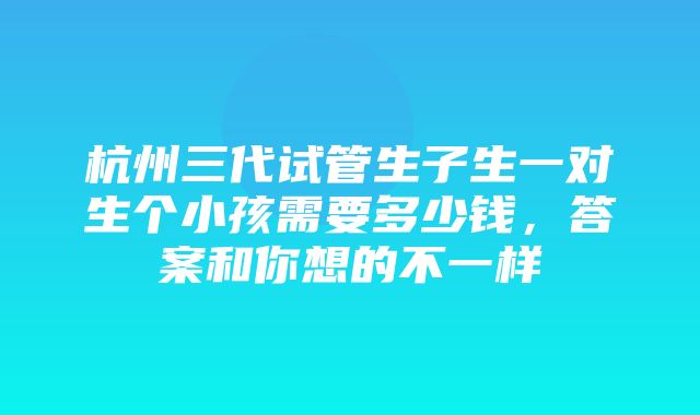 杭州三代试管生子生一对生个小孩需要多少钱，答案和你想的不一样