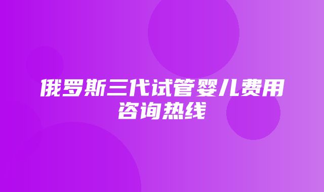 俄罗斯三代试管婴儿费用咨询热线